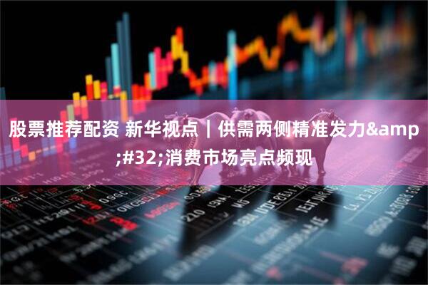 股票推荐配资 新华视点｜供需两侧精准发力&#32;消费市场亮点频现
