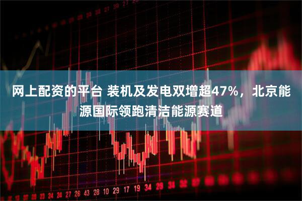 网上配资的平台 装机及发电双增超47%，北京能源国际领跑清洁能源赛道