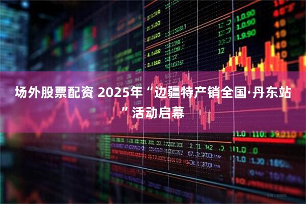 场外股票配资 2025年“边疆特产销全国·丹东站”活动启幕