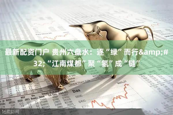 最新配资门户 贵州六盘水：逐“绿”而行&#32;“江南煤都”聚“氢”成“链”