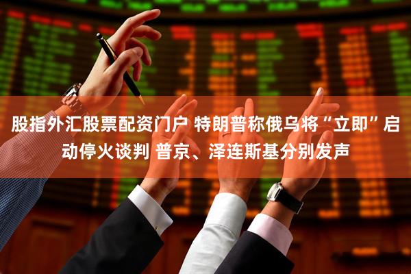 股指外汇股票配资门户 特朗普称俄乌将“立即”启动停火谈判 普京、泽连斯基分别发声
