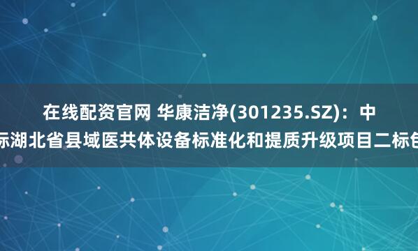 在线配资官网 华康洁净(301235.SZ)：中标湖北省县域医共体设备标准化和提质升级项目二标包