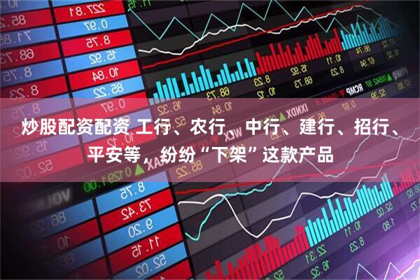 炒股配资配资 工行、农行、中行、建行、招行、平安等，纷纷“下架”这款产品
