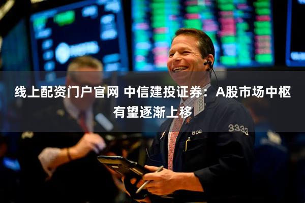 线上配资门户官网 中信建投证券：A股市场中枢有望逐渐上移
