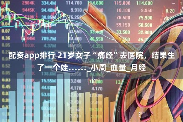 配资app排行 21岁女子“痛经”去医院，结果生了一个娃……_小周_血量_月经