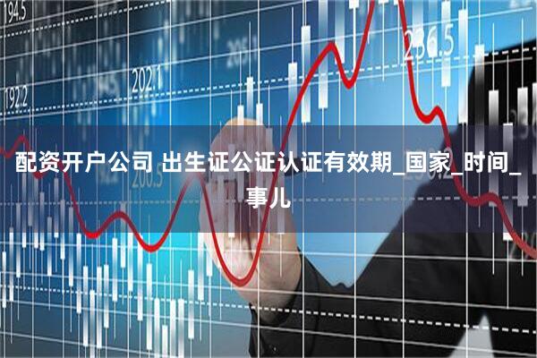 配资开户公司 出生证公证认证有效期_国家_时间_事儿