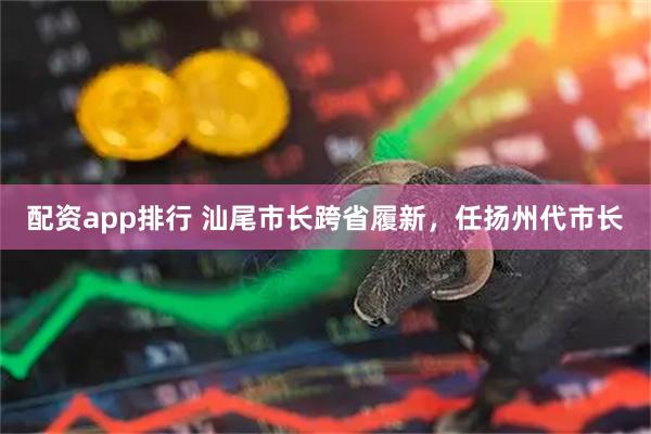 配资app排行 汕尾市长跨省履新，任扬州代市长