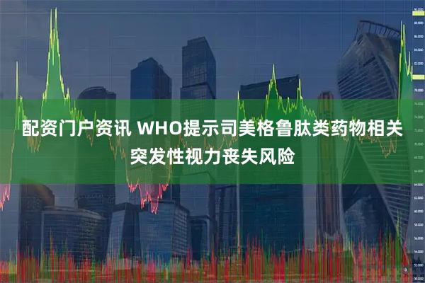 配资门户资讯 WHO提示司美格鲁肽类药物相关突发性视力丧失风险