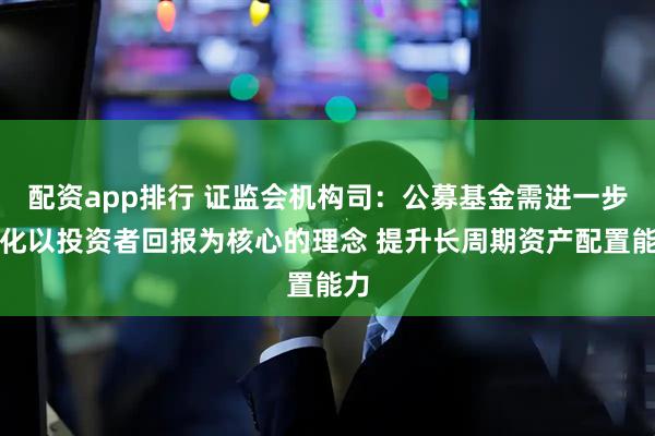 配资app排行 证监会机构司：公募基金需进一步强化以投资者回报为核心的理念 提升长周期资产配置能力