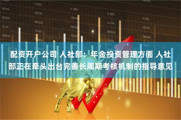 配资开户公司 人社部：年金投资管理方面 人社部正在牵头出台完善长周期考核机制的指导意见