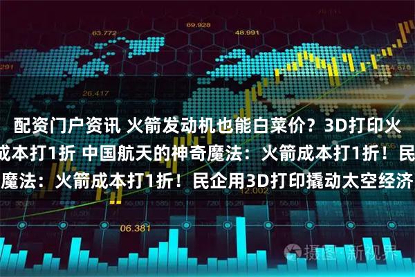 配资门户资讯 火箭发动机也能白菜价？3D打印火箭发动机，中国民企把成本打1折 中国航天的神奇魔法：火箭成本打1折！民企用3D打印撬动太空经济