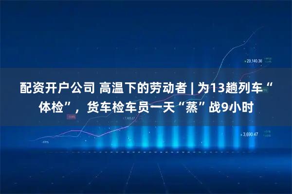 配资开户公司 高温下的劳动者 | 为13趟列车“体检”，货车检车员一天“蒸”战9小时