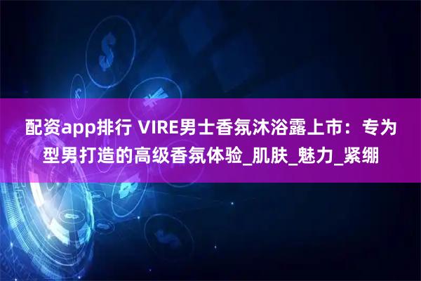 配资app排行 VIRE男士香氛沐浴露上市：专为型男打造的高级香氛体验_肌肤_魅力_紧绷