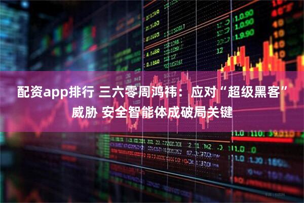 配资app排行 三六零周鸿祎：应对“超级黑客”威胁 安全智能体成破局关键