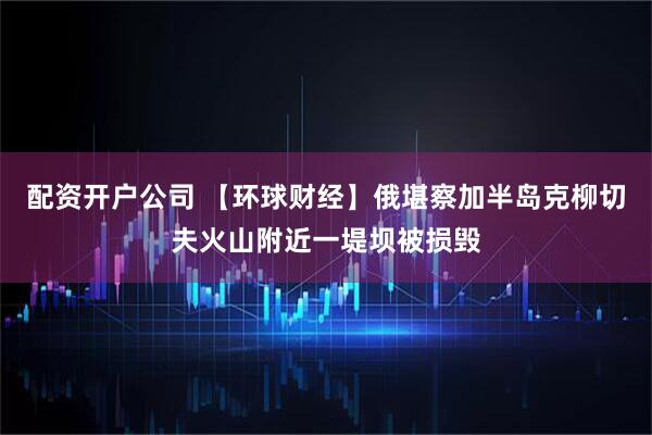 配资开户公司 【环球财经】俄堪察加半岛克柳切夫火山附近一堤坝被损毁