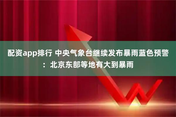 配资app排行 中央气象台继续发布暴雨蓝色预警：北京东部等地有大到暴雨