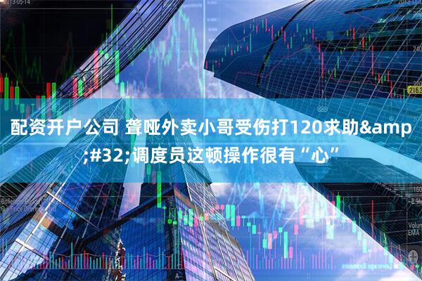 配资开户公司 聋哑外卖小哥受伤打120求助&#32;调度员这顿操作很有“心”