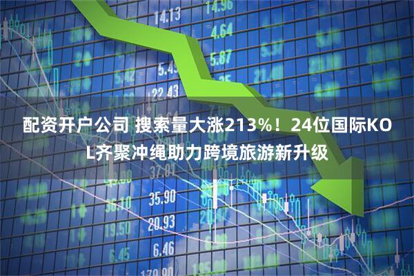 配资开户公司 搜索量大涨213%！24位国际KOL齐聚冲绳助力跨境旅游新升级