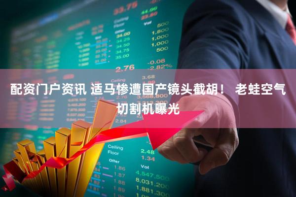 配资门户资讯 适马惨遭国产镜头截胡！ 老蛙空气切割机曝光