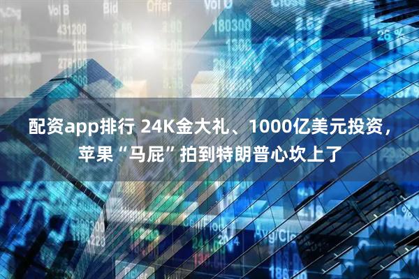 配资app排行 24K金大礼、1000亿美元投资，苹果“马屁”拍到特朗普心坎上了
