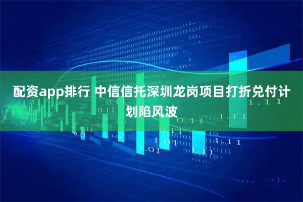 配资app排行 中信信托深圳龙岗项目打折兑付计划陷风波