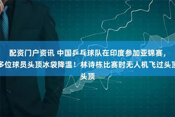 配资门户资讯 中国乒乓球队在印度参加亚锦赛，多位球员头顶冰袋降温！林诗栋比赛时无人机飞过头顶
