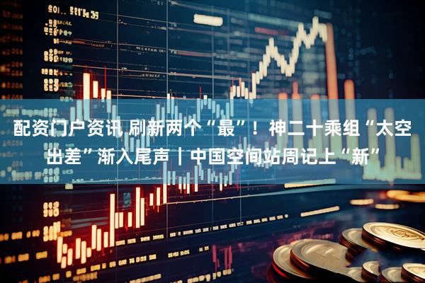 配资门户资讯 刷新两个“最”！神二十乘组“太空出差”渐入尾声｜中国空间站周记上“新”