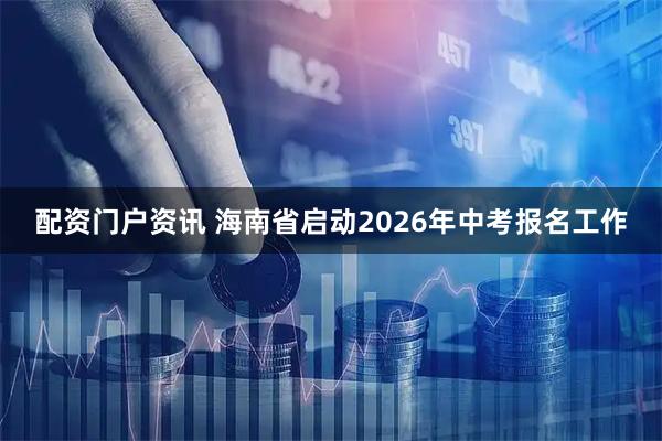 配资门户资讯 海南省启动2026年中考报名工作