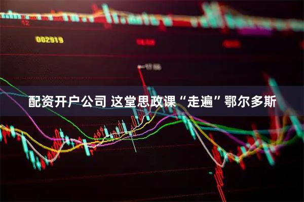 配资开户公司 这堂思政课“走遍”鄂尔多斯