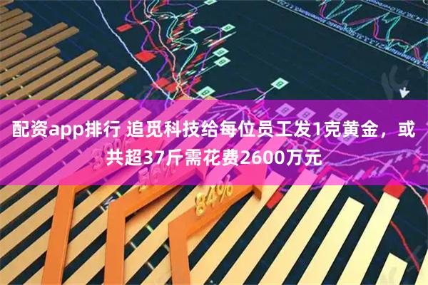 配资app排行 追觅科技给每位员工发1克黄金，或共超37斤需花费2600万元