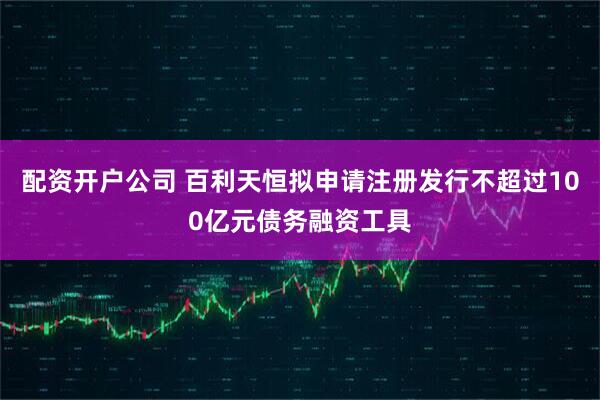 配资开户公司 百利天恒拟申请注册发行不超过100亿元债务融资工具
