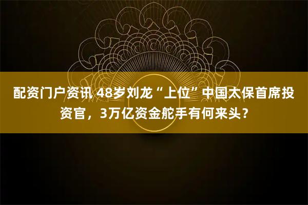 配资门户资讯 48岁刘龙“上位”中国太保首席投资官，3万亿资金舵手有何来头？