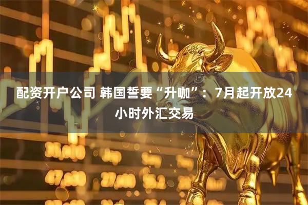 配资开户公司 韩国誓要“升咖”：7月起开放24小时外汇交易