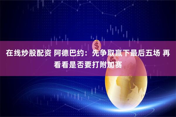 在线炒股配资 阿德巴约：先争取赢下最后五场 再看看是否要打附加赛