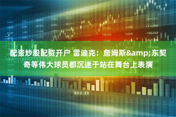 配资炒股配资开户 雷迪克：詹姆斯&东契奇等伟大球员都沉迷于站在舞台上表演