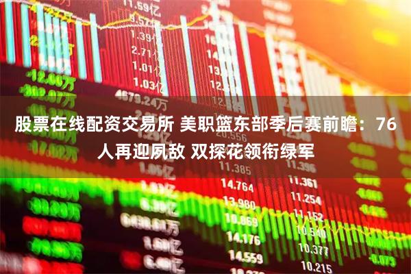 股票在线配资交易所 美职篮东部季后赛前瞻：76人再迎夙敌 双探花领衔绿军