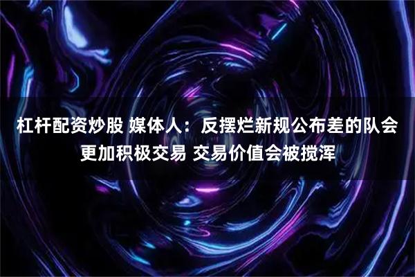 杠杆配资炒股 媒体人：反摆烂新规公布差的队会更加积极交易 交易价值会被搅浑
