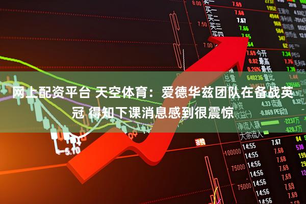 网上配资平台 天空体育：爱德华兹团队在备战英冠 得知下课消息感到很震惊
