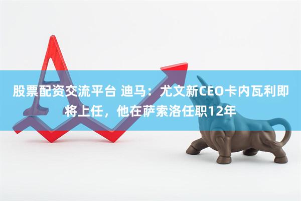 股票配资交流平台 迪马：尤文新CEO卡内瓦利即将上任，他在萨索洛任职12年