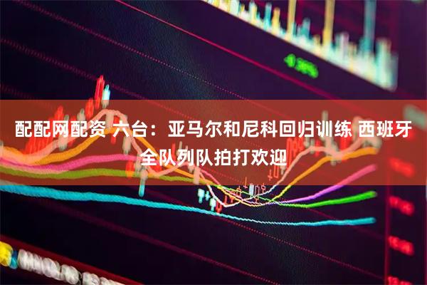 配配网配资 六台：亚马尔和尼科回归训练 西班牙全队列队拍打欢迎