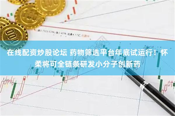 在线配资炒股论坛 药物筛选平台年底试运行！怀柔将可全链条研发小分子创新药