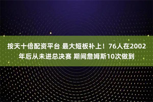 按天十倍配资平台 最大短板补上！76人在2002年后从未进总决赛 期间詹姆斯10次做到