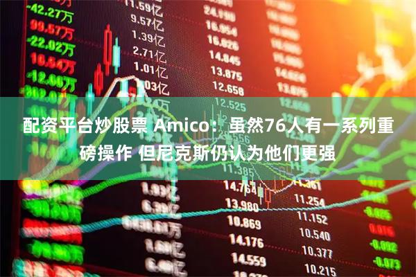 配资平台炒股票 Amico：虽然76人有一系列重磅操作 但尼克斯仍认为他们更强