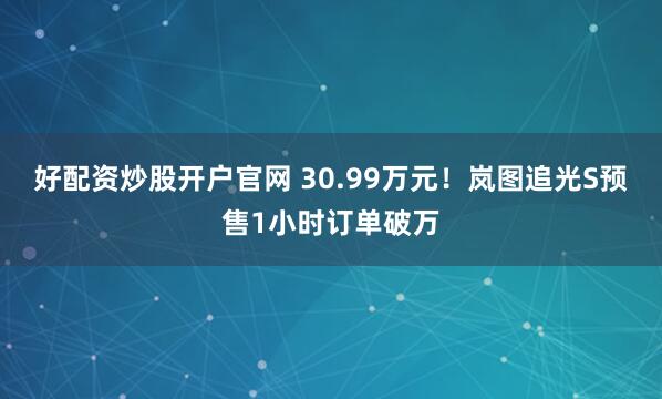 好配资炒股开户官网 30.99万元！岚图追光S预售1小时订单破万