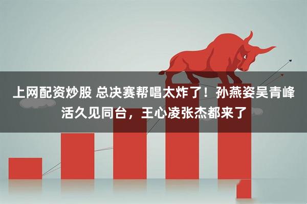 上网配资炒股 总决赛帮唱太炸了！孙燕姿吴青峰活久见同台，王心凌张杰都来了