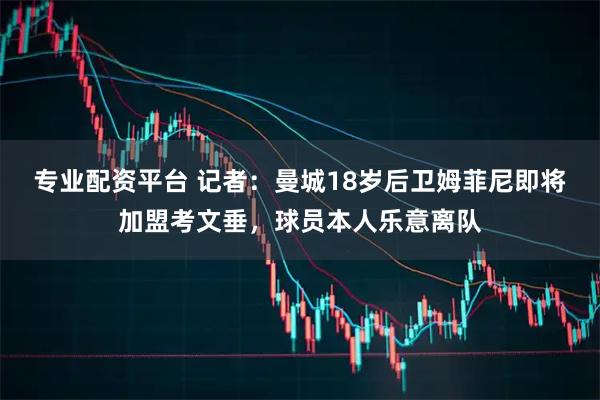 专业配资平台 记者：曼城18岁后卫姆菲尼即将加盟考文垂，球员本人乐意离队