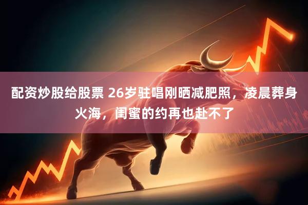 配资炒股给股票 26岁驻唱刚晒减肥照，凌晨葬身火海，闺蜜的约再也赴不了