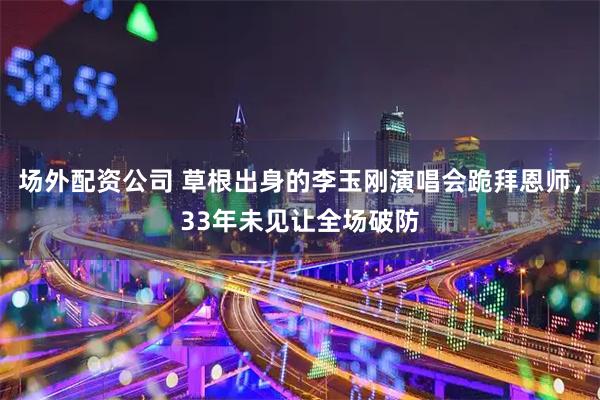 场外配资公司 草根出身的李玉刚演唱会跪拜恩师，33年未见让全场破防