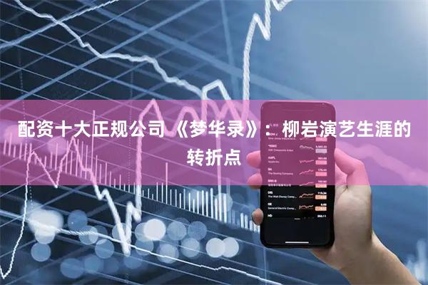 配资十大正规公司 《梦华录》：柳岩演艺生涯的转折点