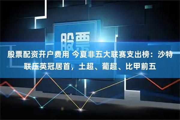 股票配资开户费用 今夏非五大联赛支出榜：沙特联压英冠居首，土超、葡超、比甲前五